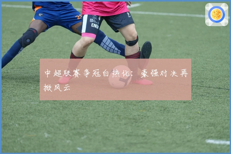 中超联赛争冠白热化：豪强对决再掀风云