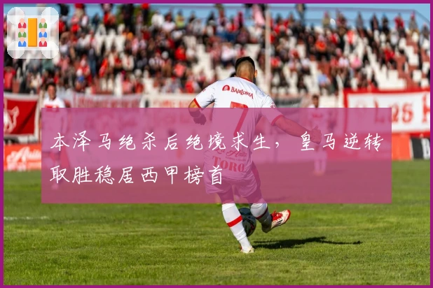 本泽马绝杀后绝境求生，皇马逆转取胜稳居西甲榜首