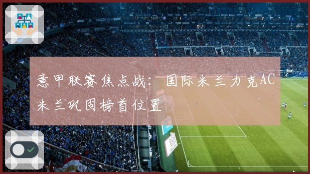 意甲联赛焦点战：国际米兰力克AC米兰巩固榜首位置