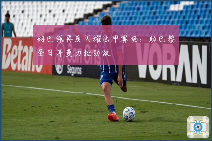 姆巴佩再度闪耀法甲赛场，助巴黎圣日耳曼力挫劲敌