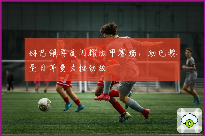 姆巴佩再度闪耀法甲赛场,助巴黎圣日耳曼力挫劲敌