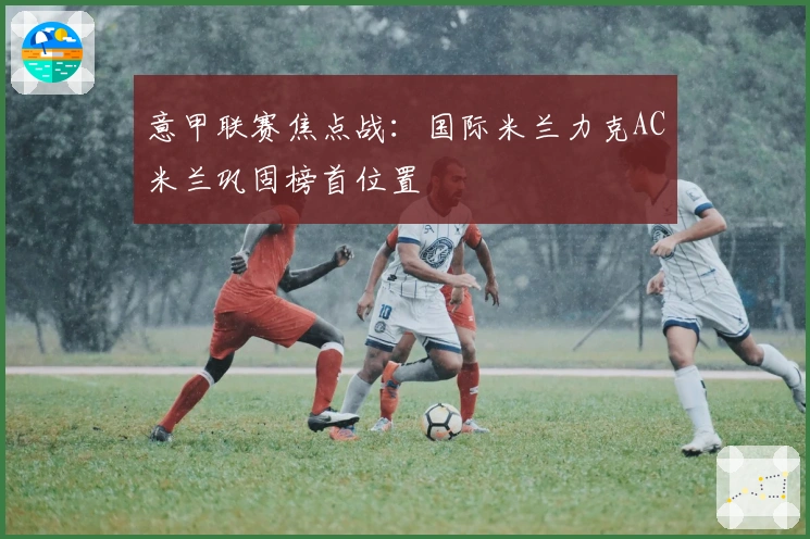 意甲联赛焦点战：国际米兰力克AC米兰巩固榜首位置
