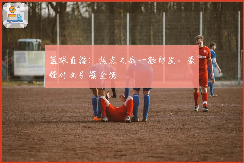 篮球直播：焦点之战一触即发，豪强对决引爆全场