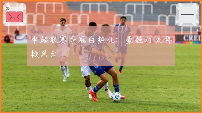 中超联赛争冠白热化：豪强对决再掀风云