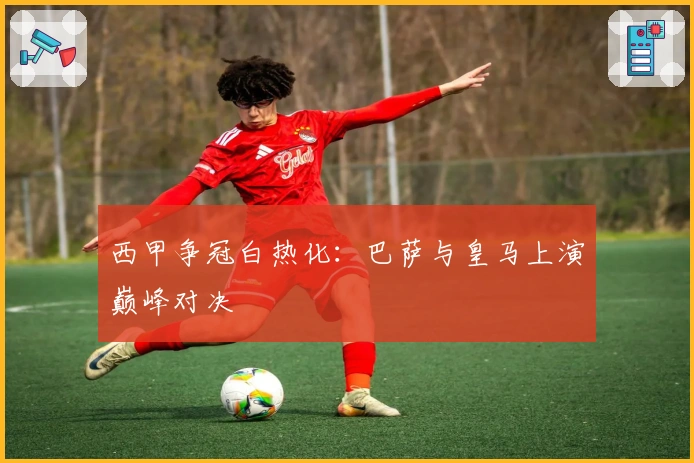 西甲争冠白热化：巴萨与皇马上演巅峰对决