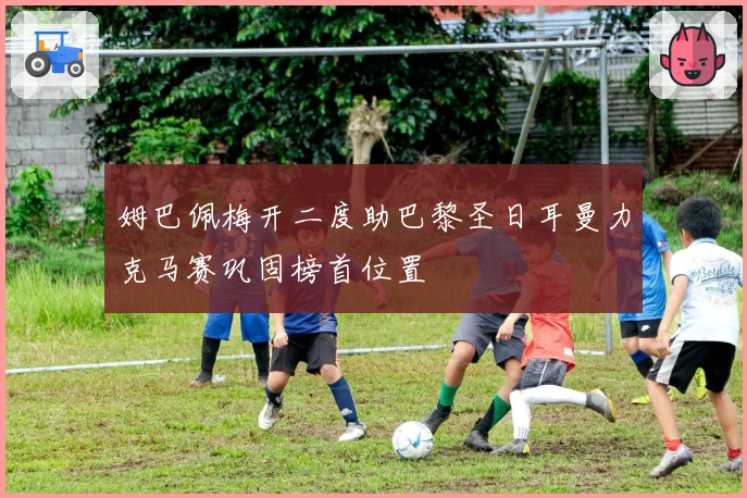 姆巴佩梅开二度助巴黎圣日耳曼力克马赛巩固榜首位置