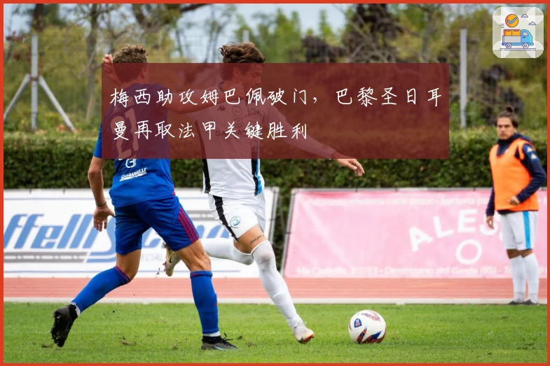 梅西助攻姆巴佩破门，巴黎圣日耳曼再取法甲关键胜利