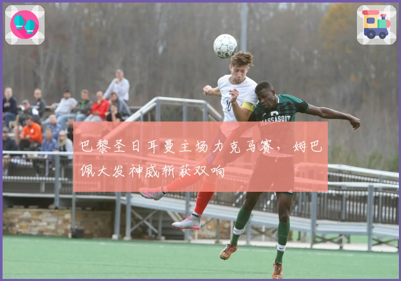 巴黎圣日耳曼主场力克马赛，姆巴佩大发神威斩获双响