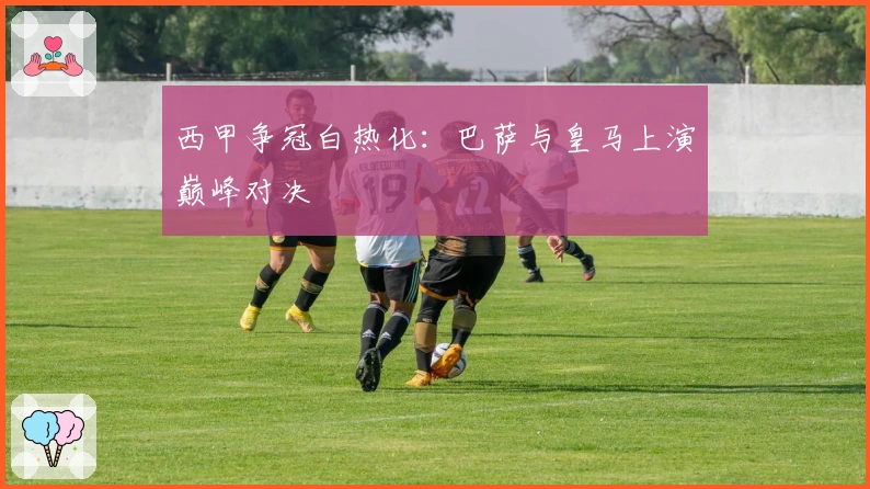 西甲争冠白热化：巴萨与皇马上演巅峰对决